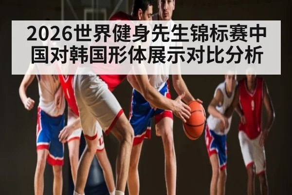 2026世界健身先生锦标赛中国对韩国形体展示对比分析